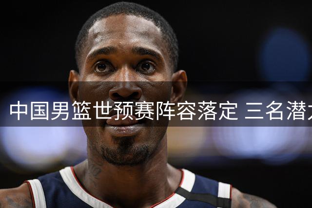 中国男篮世预赛阵容落定 三名潜力新星无奈出局