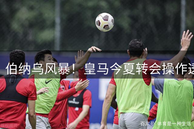 伯纳乌风暴！皇马今夏转会操作透视：24笔交易背后的战略调整