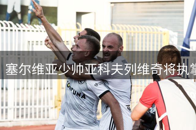 塞尔维亚少帅亚科夫列维奇将执掌广东男篮教鞭