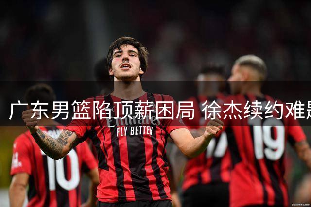 广东男篮陷顶薪困局 徐杰续约难题引发连锁反应
