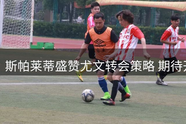 斯帕莱蒂盛赞尤文转会策略 期待开启新时代征程