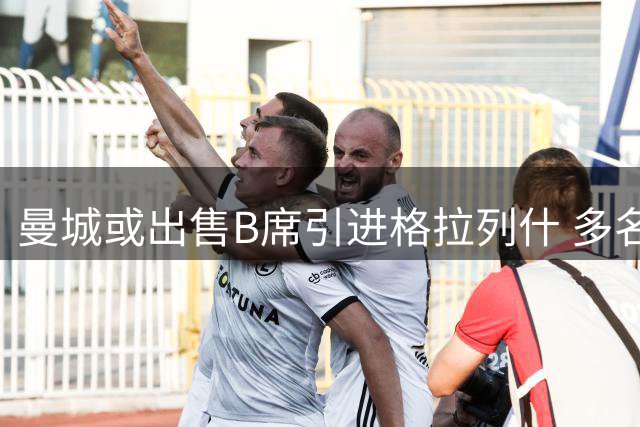 曼城或出售B席引进格拉列什 多名主力面临离队风险