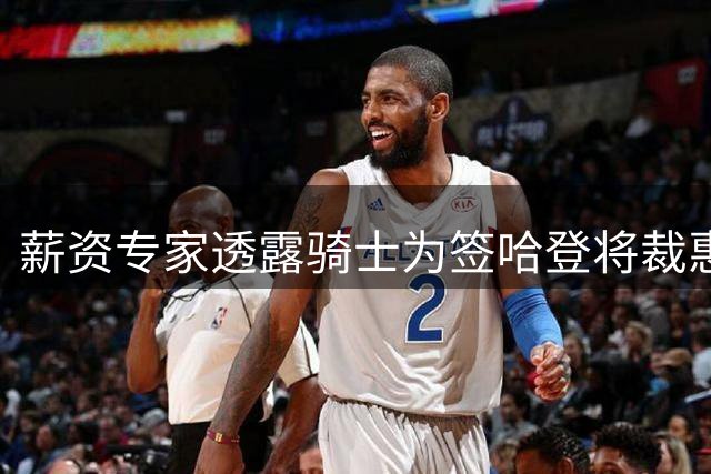 薪资专家透露骑士为签哈登将裁惠特摩尔并分期支付合同