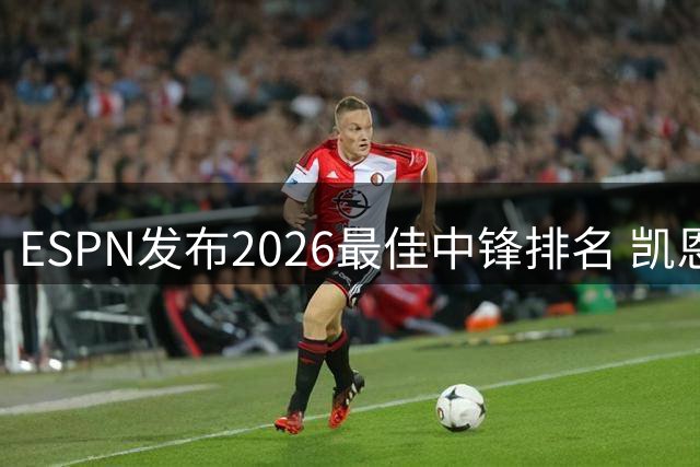 ESPN发布2026最佳中锋排名 凯恩全面领跑 姆巴佩哈兰德紧随其后