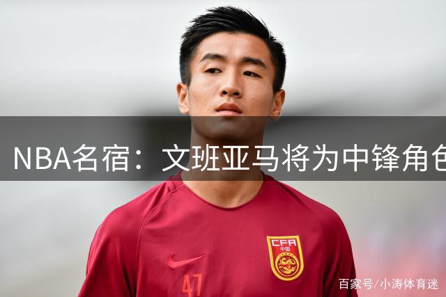 NBA名宿：文班亚马将为中锋角色注入新生