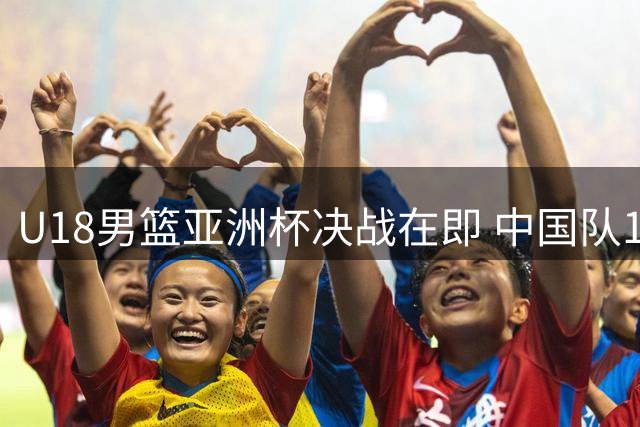 U18男篮亚洲杯决战在即 中国队12年后能否再登亚洲之巅